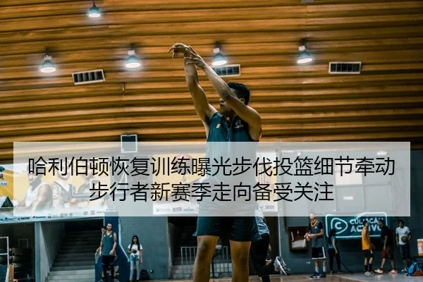 哈利伯顿恢复训练曝光步伐投篮细节牵动步行者新赛季走向备受关注