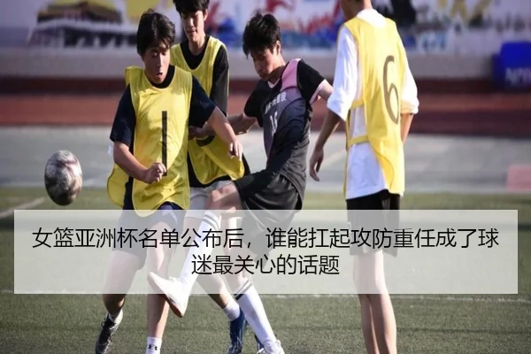 女篮亚洲杯名单公布后，谁能扛起攻防重任成了球迷最关心的话题 | leyu